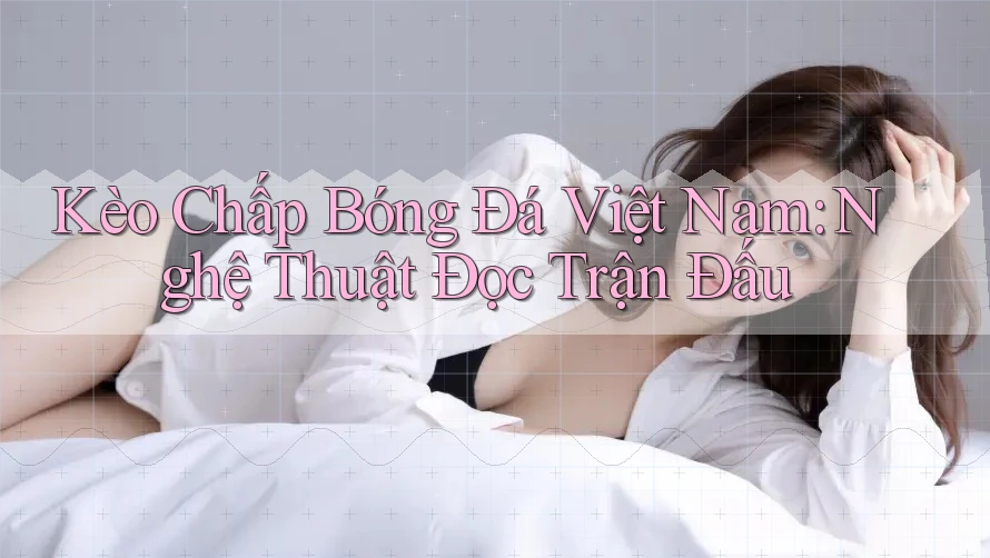 Kèo Chấp Bóng Đá Việt Nam: Nghệ Thuật Đọc Trận Đấu