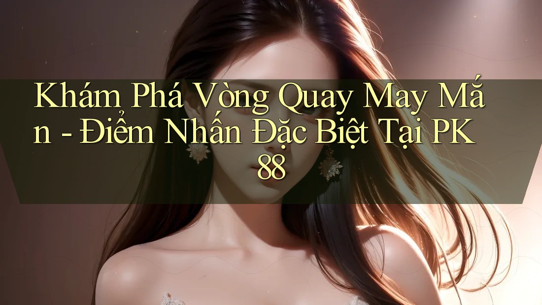 Khám Phá Vòng Quay May Mắn - Điểm Nhấn Đặc Biệt Tại PK88