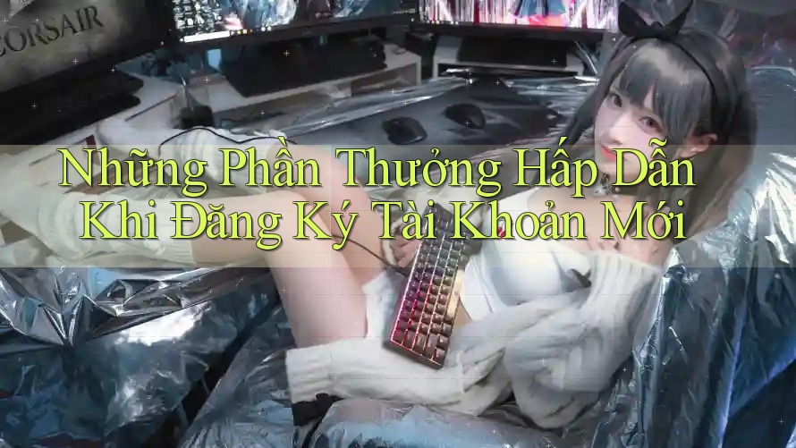 Những Phần Thưởng Hấp Dẫn Khi Đăng Ký Tài Khoản Mới