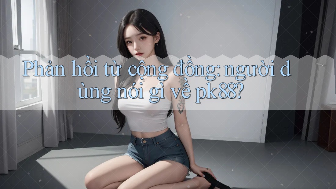 Phản hồi từ cộng đồng: người dùng nói gì về pk88?