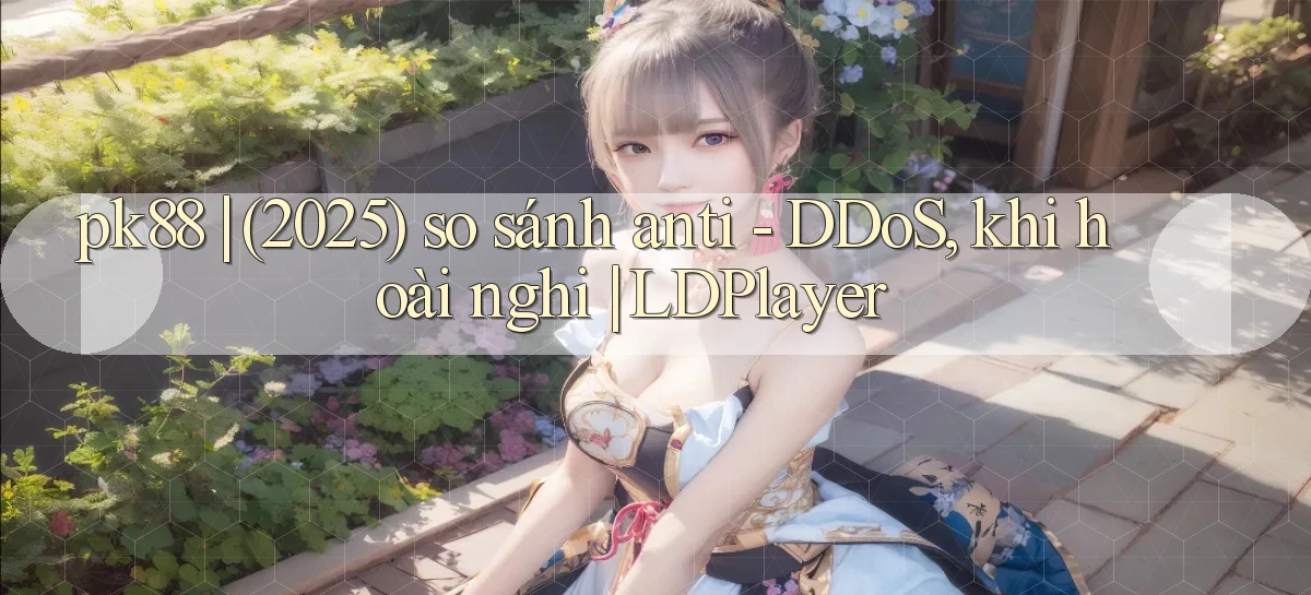 pk88 (2025) so sánh anti   DDoS, khi hoài nghi LDPlayer