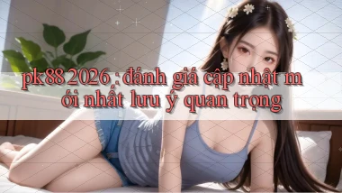 pk88 2026 đánh giá cập nhật mới nhất lưu ý quan trọng