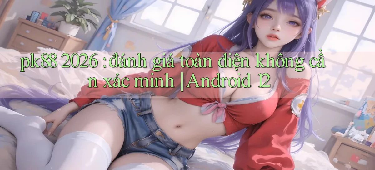 pk88 2026 đánh giá toàn diện không cần xác minh Android 12