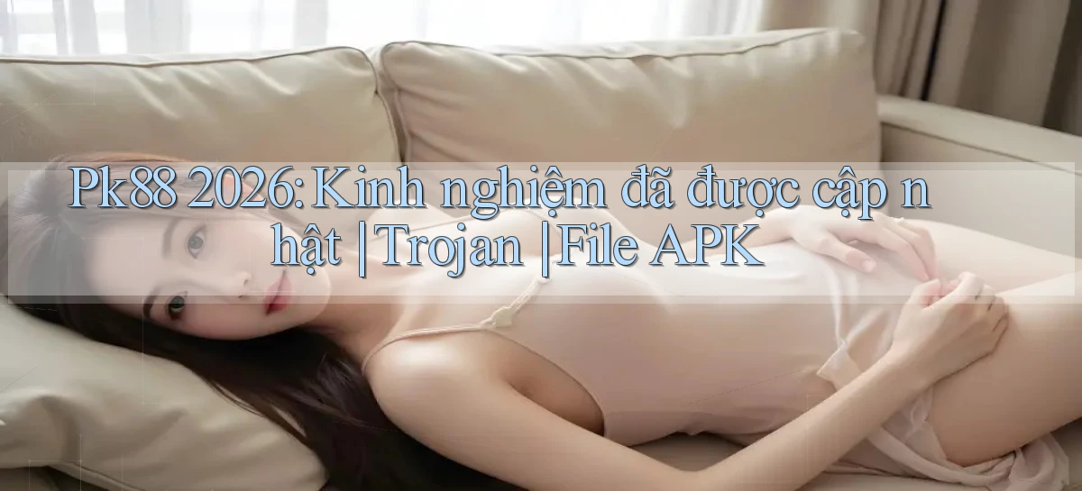 Pk88 2026 kinh nghiệm đã được cập nhật trojan file APK