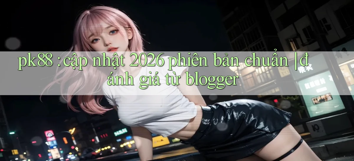 pk88 cập nhật 2026 phiên bản chuẩn đánh giá từ blogger