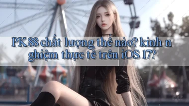 PK88 chất lượng thế nào kinh nghiệm thực tế trên iOS 17