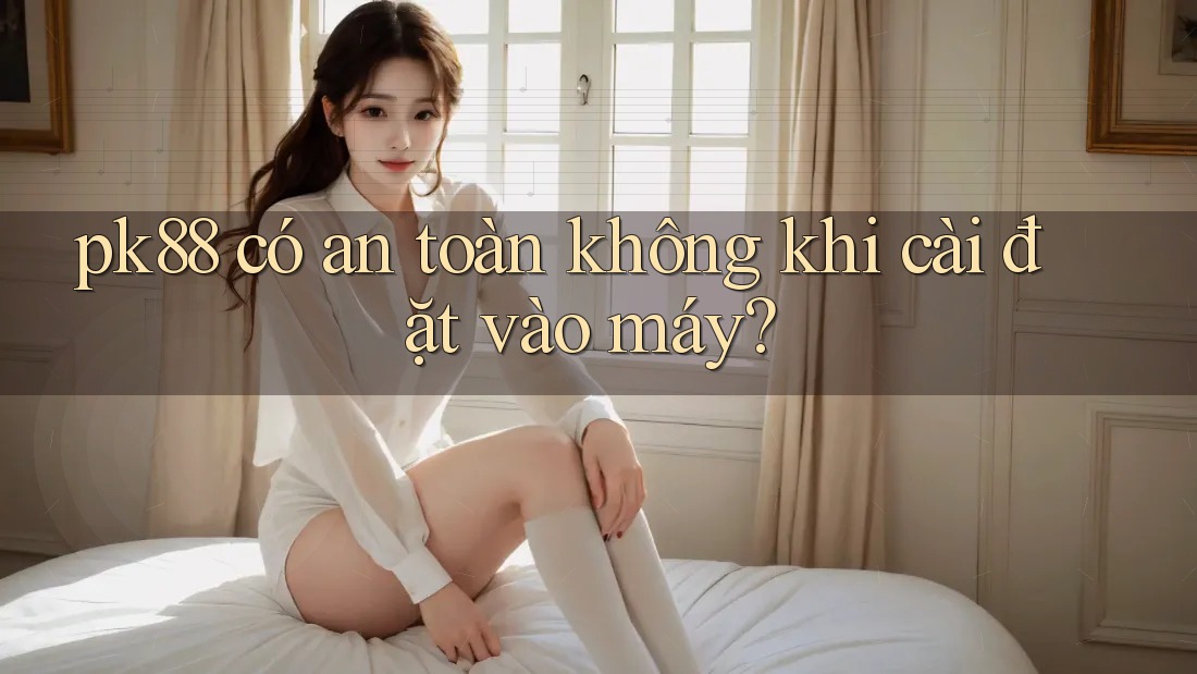 pk88 có an toàn không khi cài đặt vào máy?