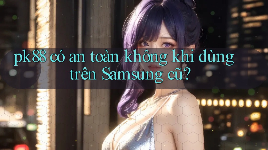pk88 có an toàn không khi dùng trên Samsung cũ? pk88 có an toàn không khi dùng trên Samsung cũ?
