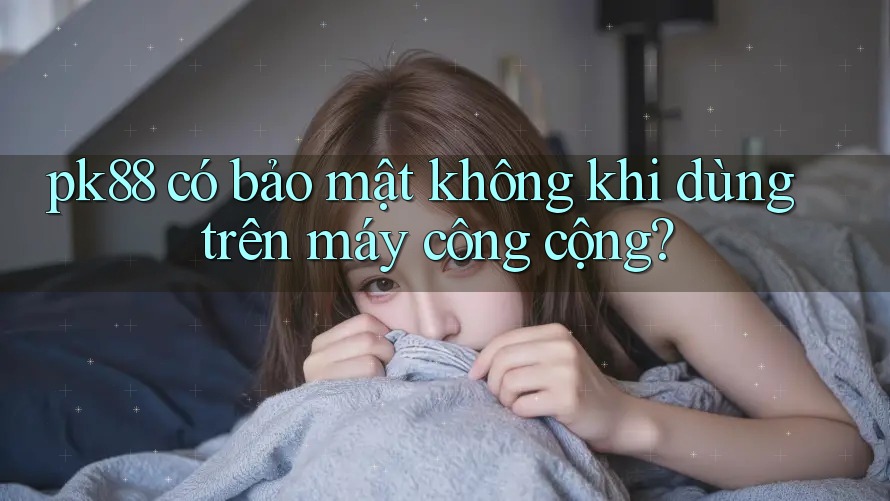 pk88 có bảo mật không khi dùng trên máy công cộng?