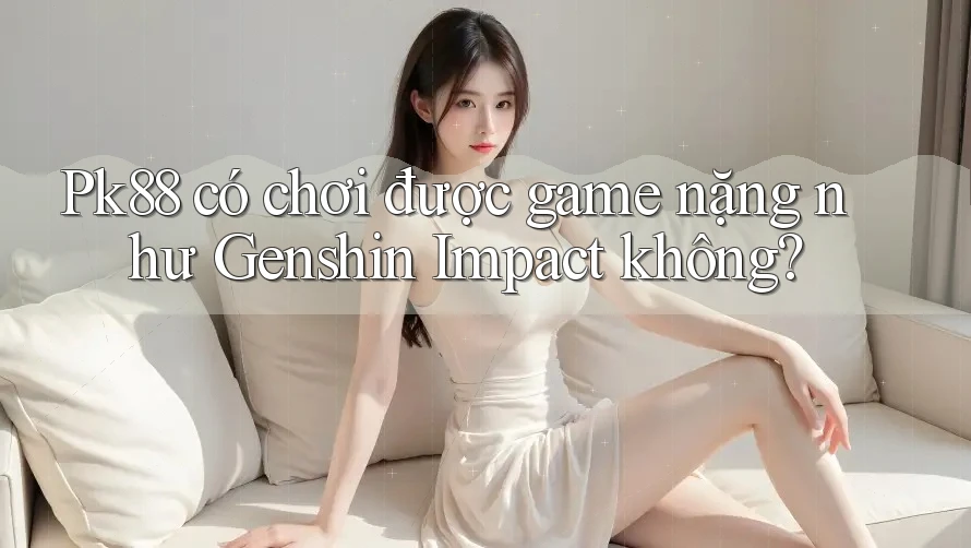 Pk88 có chơi được game nặng như Genshin Impact không?