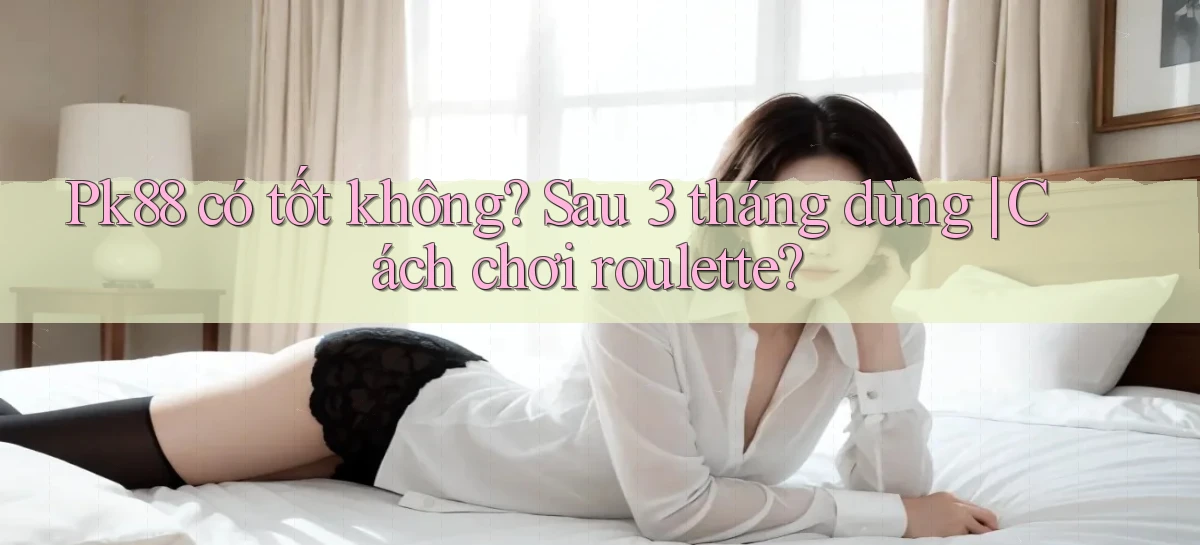 pk88 có tốt không sau 3 tháng dùng cách chơi roulette