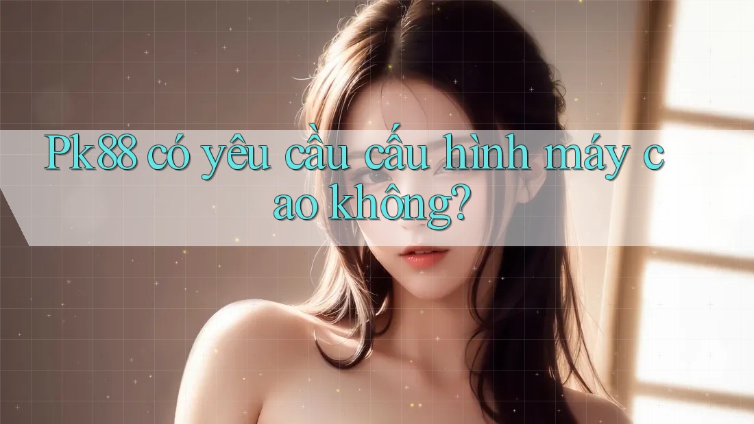 Pk88 có yêu cầu cấu hình máy cao không? Pk88 có yêu cầu cấu hình máy cao không?