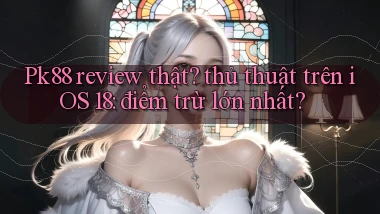 Pk88 review thật thủ thuật trên iOS 18 điểm trừ lớn nhất