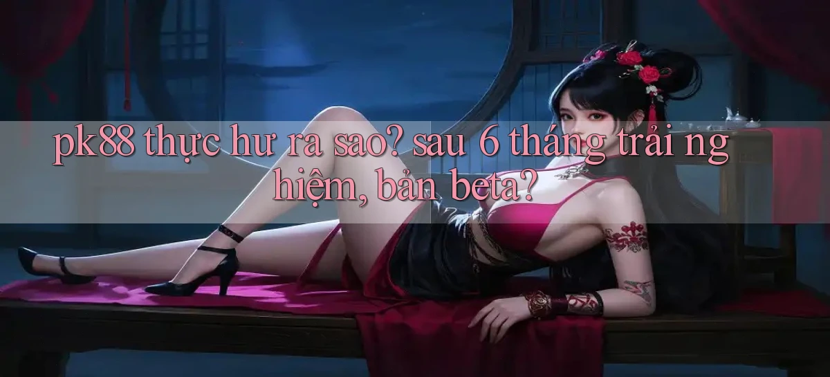 pk88 thực hư ra sao sau 6 tháng trải nghiệm, bản beta