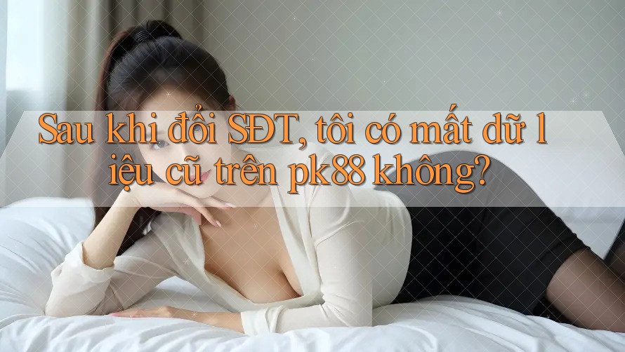 Sau khi đổi SĐT, tôi có mất dữ liệu cũ trên pk88 không? Sau khi đổi SĐT, tôi có mất dữ liệu cũ trên pk88 không?