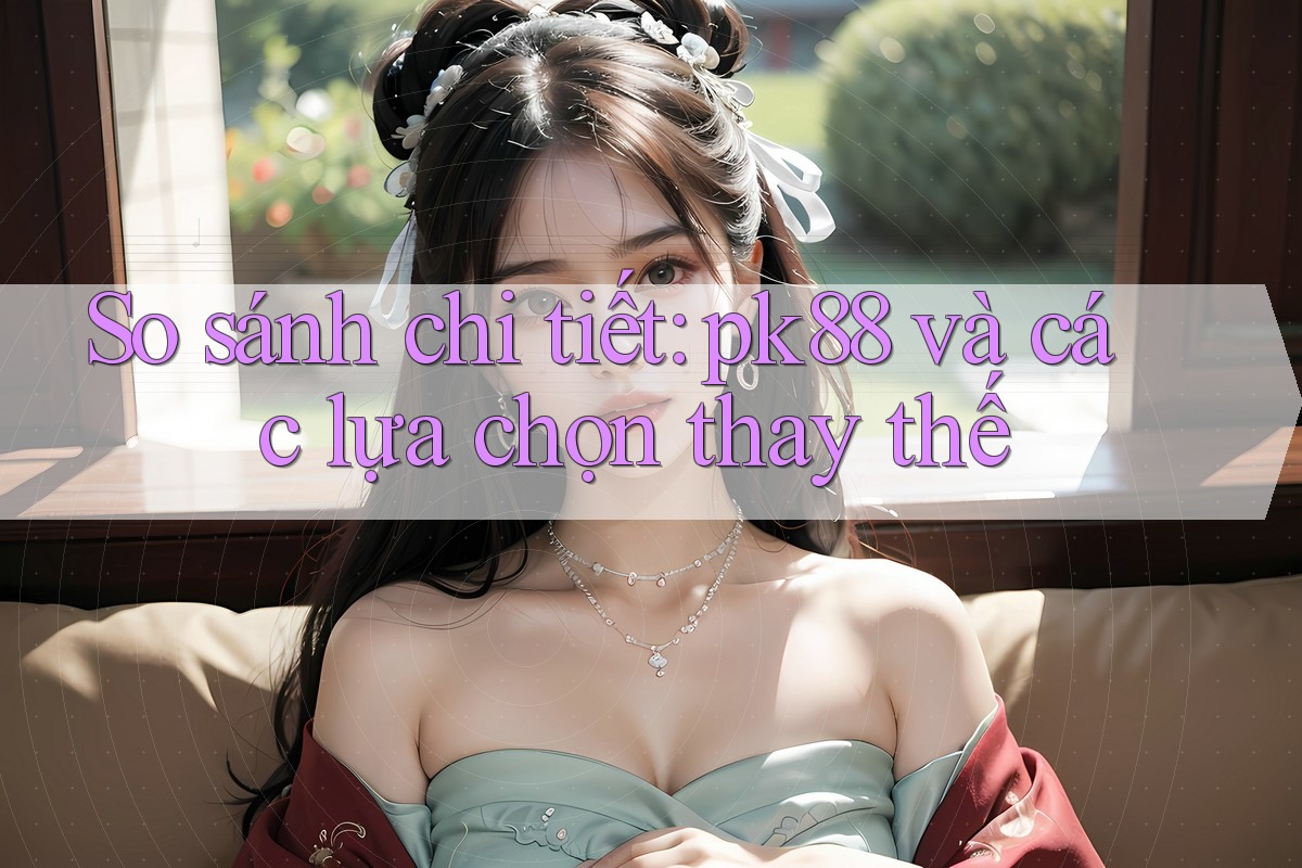 So sánh chi tiết: pk88 và các lựa chọn thay thế