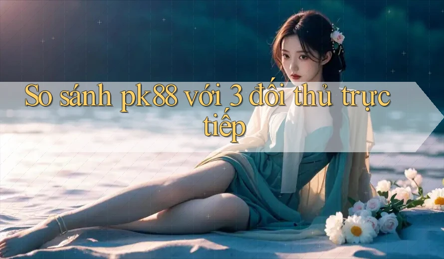 So sánh pk88 với 3 đối thủ trực tiếp