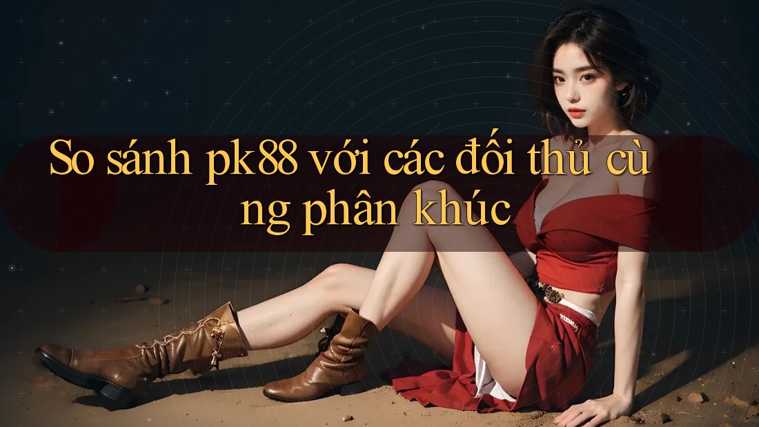So sánh pk88 với các đối thủ cùng phân khúc