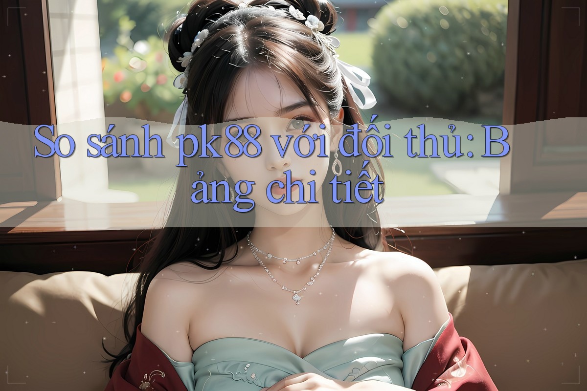So sánh pk88 với đối thủ: Bảng chi tiết