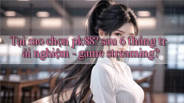 Tại sao chọn pk88 sau 6 tháng trải nghiệm   game streaming
