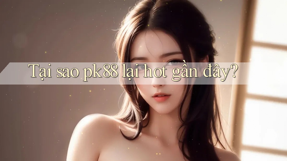 Tại sao pk88 lại hot gần đây?
