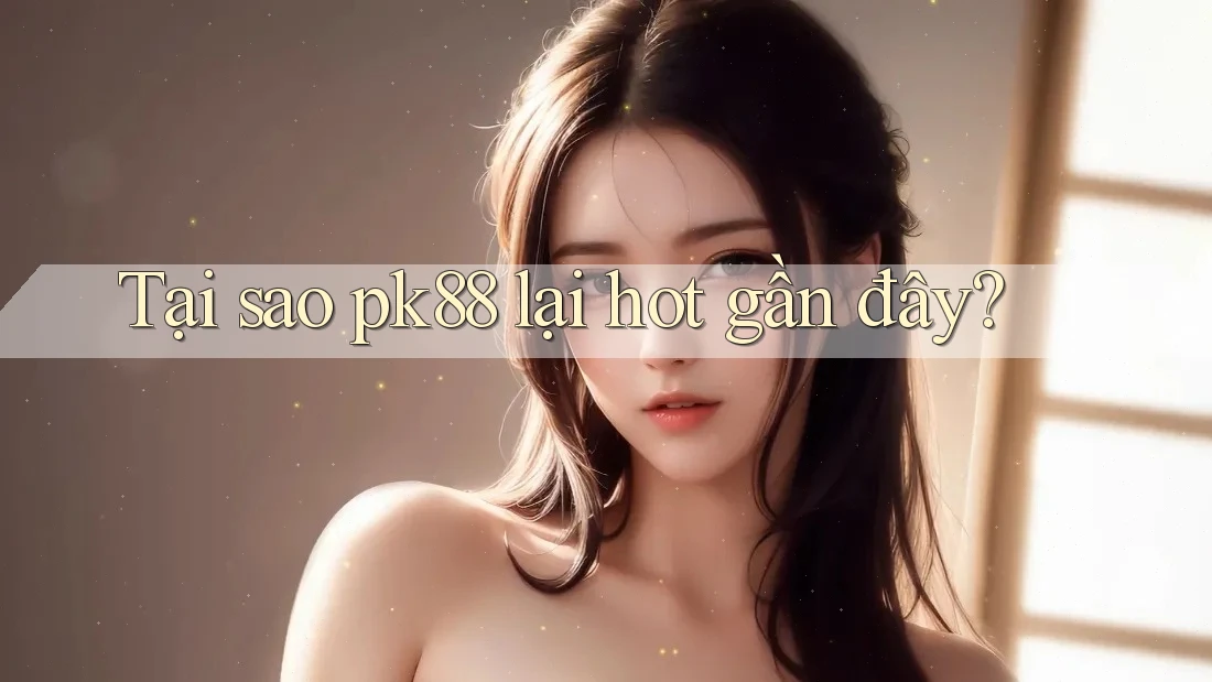 Tại sao pk88 lại hot gần đây?