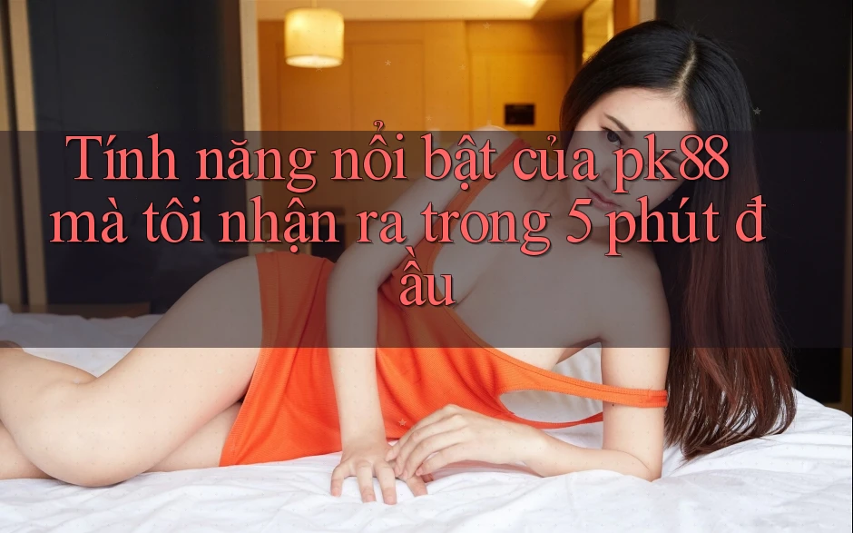 Tính năng nổi bật của pk88 mà tôi nhận ra trong 5 phút đầu