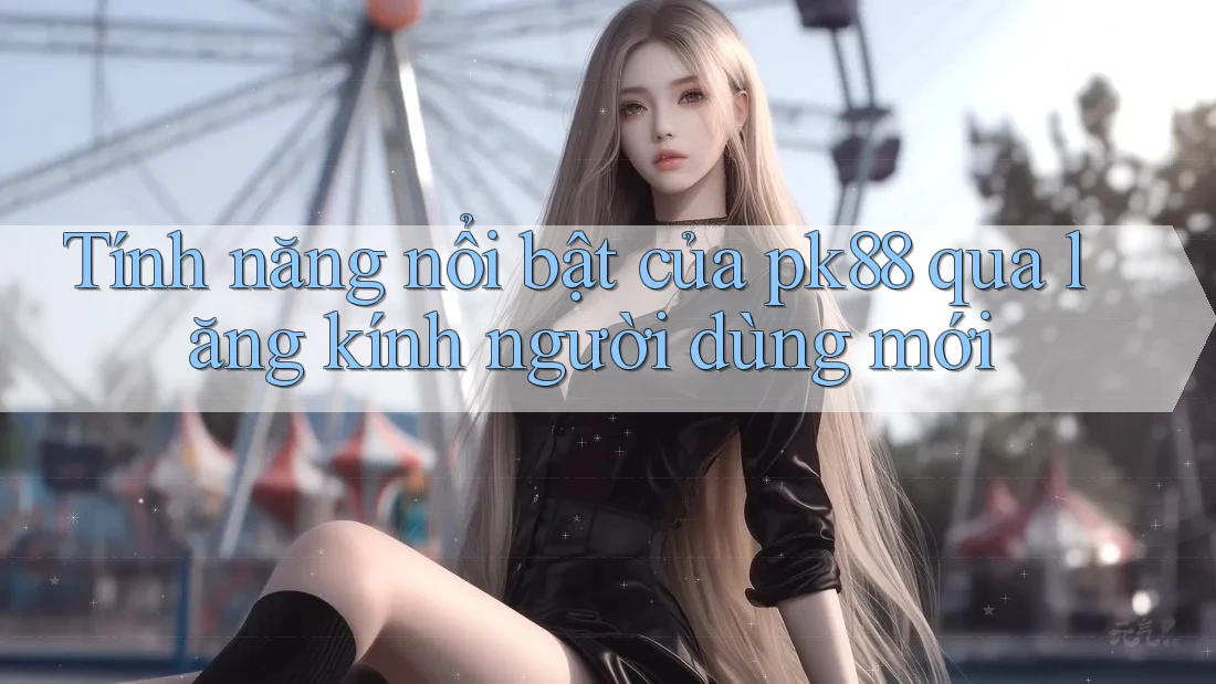 Tính năng nổi bật của pk88 qua lăng kính người dùng mới