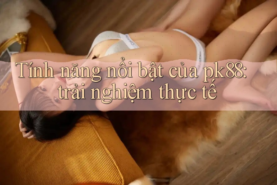 Tính năng nổi bật của pk88: trải nghiệm thực tế