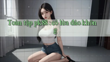 Toàn tập pk88 có lừa đảo không
