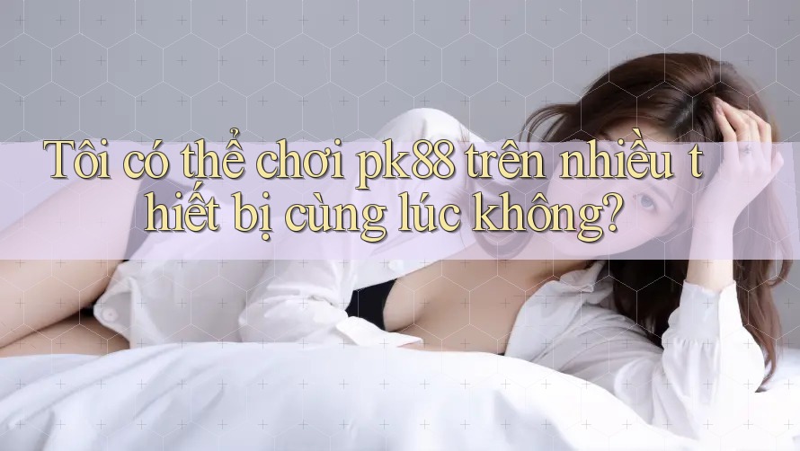Tôi có thể chơi pk88 trên nhiều thiết bị cùng lúc không?