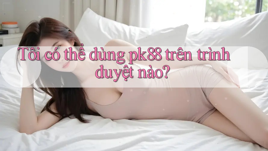 Tôi có thể dùng pk88 trên trình duyệt nào?