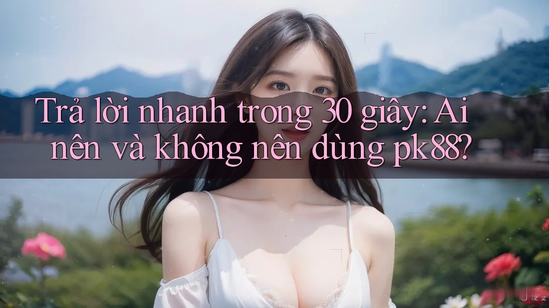 Trả lời nhanh trong 30 giây: Ai nên và không nên dùng pk88?