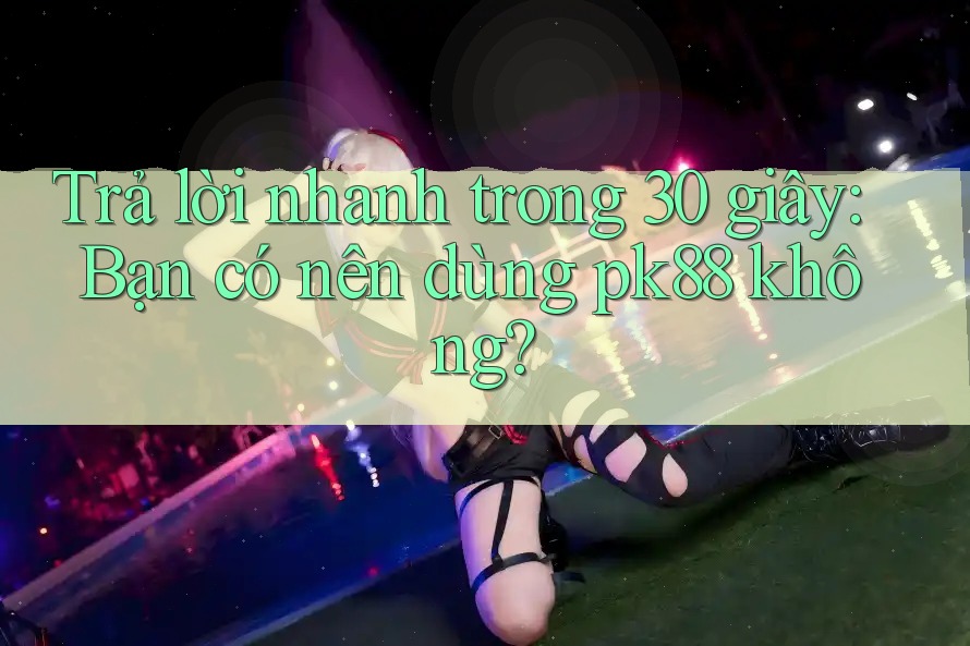 Trả lời nhanh trong 30 giây: Bạn có nên dùng pk88 không?