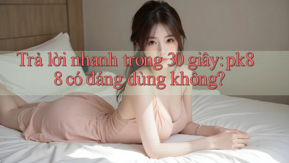 Trả lời nhanh trong 30 giây: pk88 có đáng dùng không?