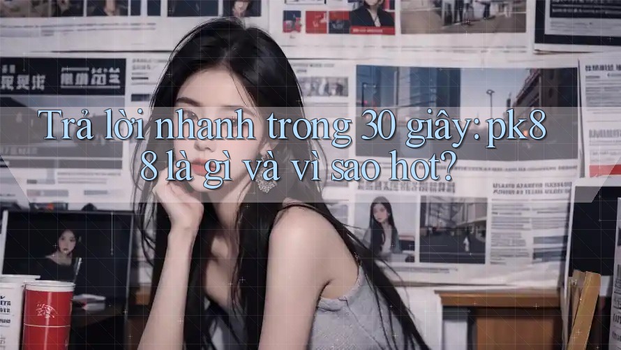 Trả lời nhanh trong 30 giây: pk88 là gì và vì sao hot?