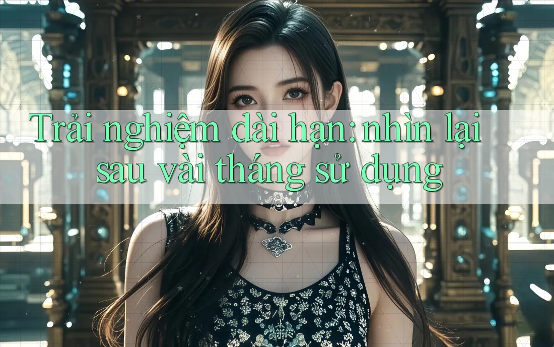 Trải nghiệm dài hạn: nhìn lại sau vài tháng sử dụng