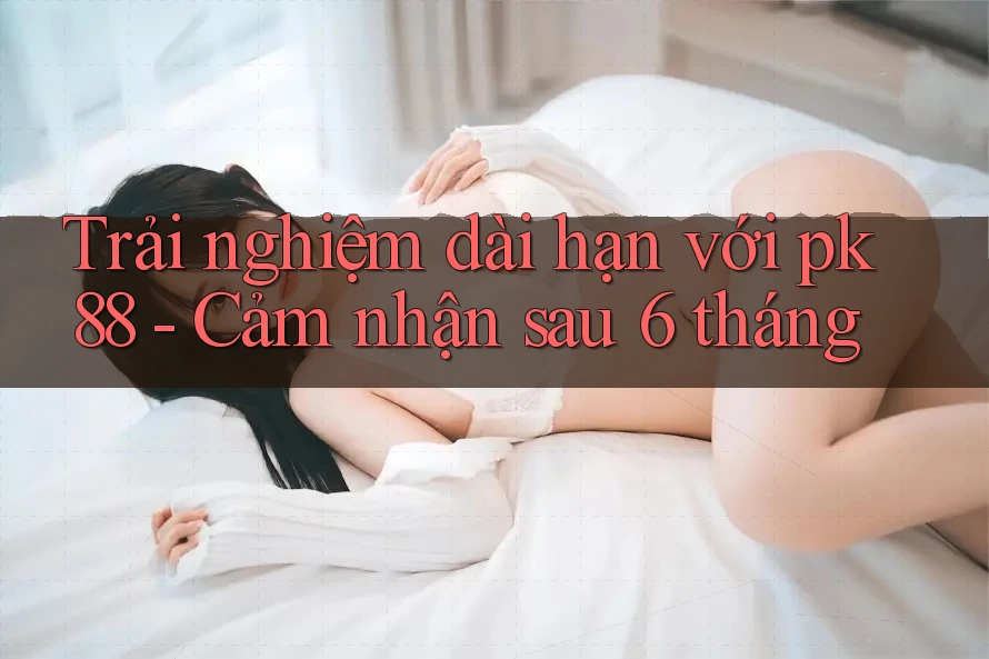 Trải nghiệm dài hạn với pk88 - Cảm nhận sau 6 tháng Trải nghiệm dài hạn với pk88 - Cảm nhận sau 6 tháng