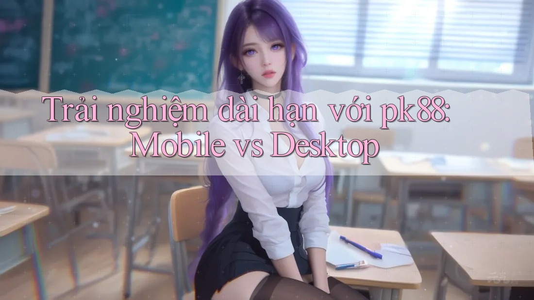 Trải nghiệm dài hạn với pk88: Mobile vs Desktop