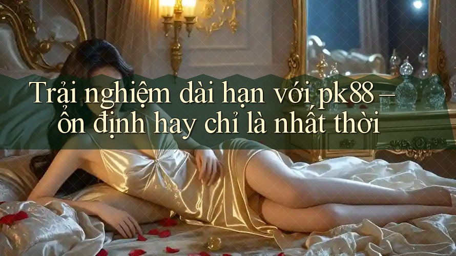 Trải nghiệm dài hạn với pk88 – ổn định hay chỉ là nhất thời
