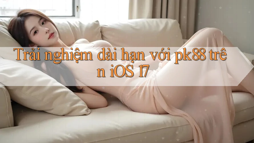Trải nghiệm dài hạn với pk88 trên iOS 17 Trải nghiệm dài hạn với pk88 trên iOS 17