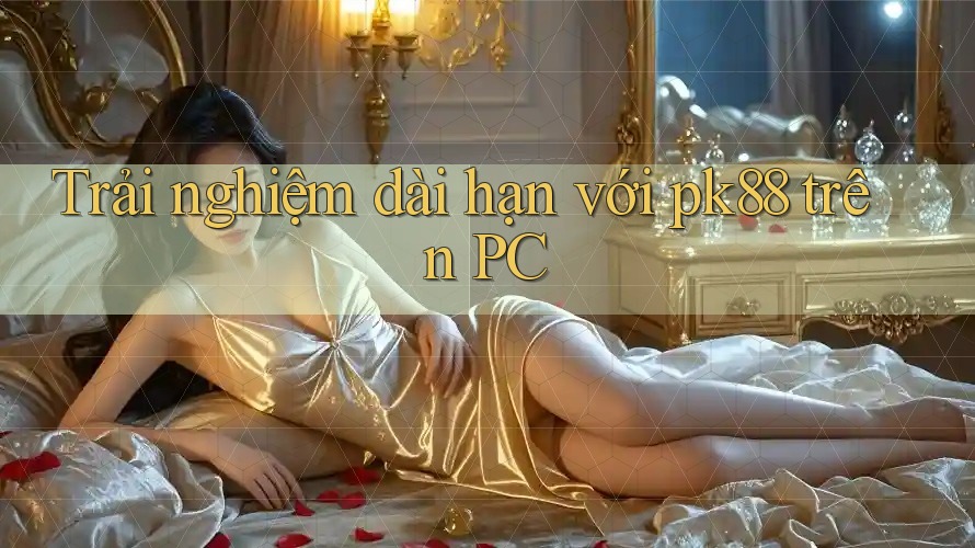 Trải nghiệm dài hạn với pk88 trên PC Trải nghiệm dài hạn với pk88 trên PC