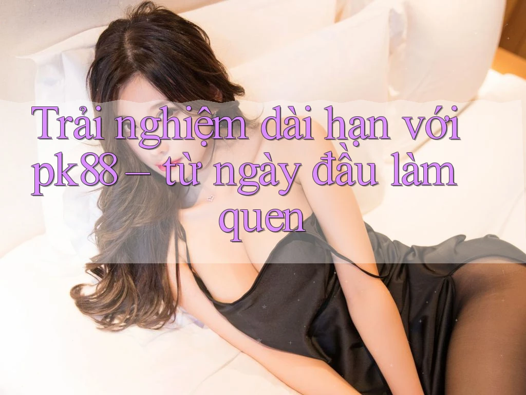 Trải nghiệm dài hạn với pk88 – từ ngày đầu làm quen