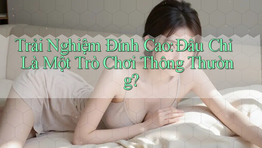 Trải Nghiệm Đỉnh Cao: Đâu Chỉ Là Một Trò Chơi Thông Thường? Trải Nghiệm Đỉnh Cao: Đâu Chỉ Là Một Trò Chơi Thông Thường?