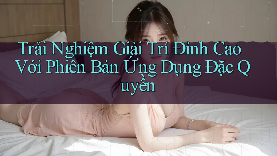 Trải Nghiệm Giải Trí Đỉnh Cao Với Phiên Bản Ứng Dụng Đặc Quyền