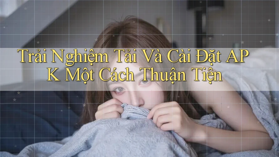 Trải Nghiệm Tải Và Cài Đặt APK Một Cách Thuận Tiện