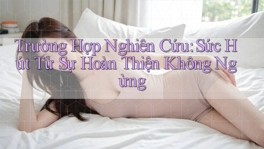 Trường Hợp Nghiên Cứu: Sức Hút Từ Sự Hoàn Thiện Không Ngừng