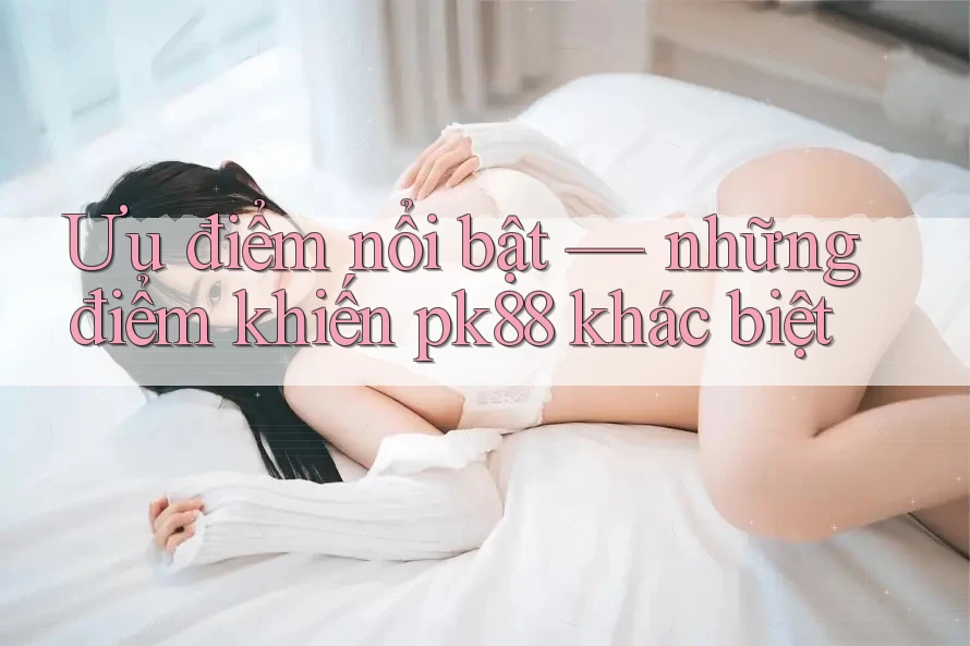 Ưu điểm nổi bật — những điểm khiến pk88 khác biệt