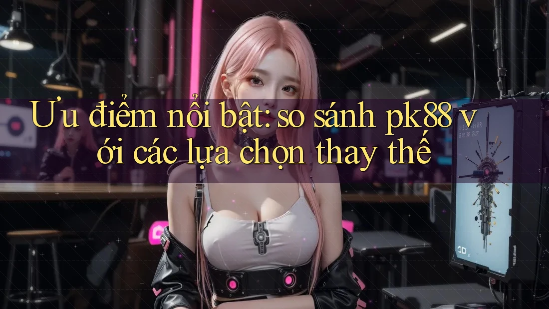 Ưu điểm nổi bật: so sánh pk88 với các lựa chọn thay thế