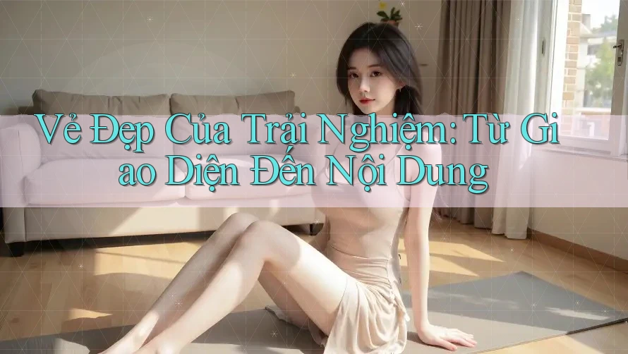 Vẻ Đẹp Của Trải Nghiệm: Từ Giao Diện Đến Nội Dung
